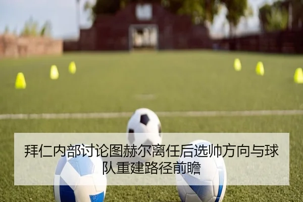 拜仁内部讨论图赫尔离任后选帅方向与球队重建路径前瞻