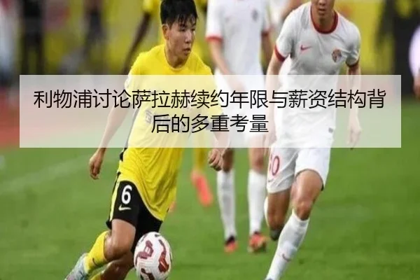 利物浦讨论萨拉赫续约年限与薪资结构背后的多重考量
