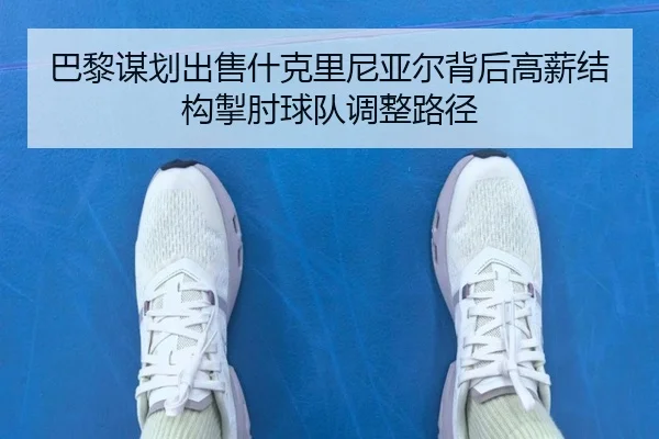 巴黎谋划出售什克里尼亚尔背后高薪结构掣肘球队调整路径